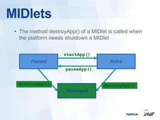 MIDlets
 • The method destroyApp() of a MIDlet is called when
   the platform needs shutdown a MIDlet


                     startApp()
       Paused                           Active
                     pauseApp()


  destroyApp()                       destroyApp()
                      Destroyed
 