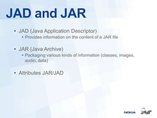 JAD and JAR
 • JAD (Java Application Descriptor)
    • Provides information on the content of a JAR file

 • JAR (Java Archive)
    • Packaging various kinds of information (classes, images,
      audio, data)

 • Attributes JAR/JAD
 