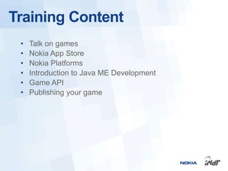 Training Content
 •   Talk on games
 •   Nokia App Store
 •   Nokia Platforms
 •   Introduction to Java ME Development
 •   Game API
 •   Publishing your game
 