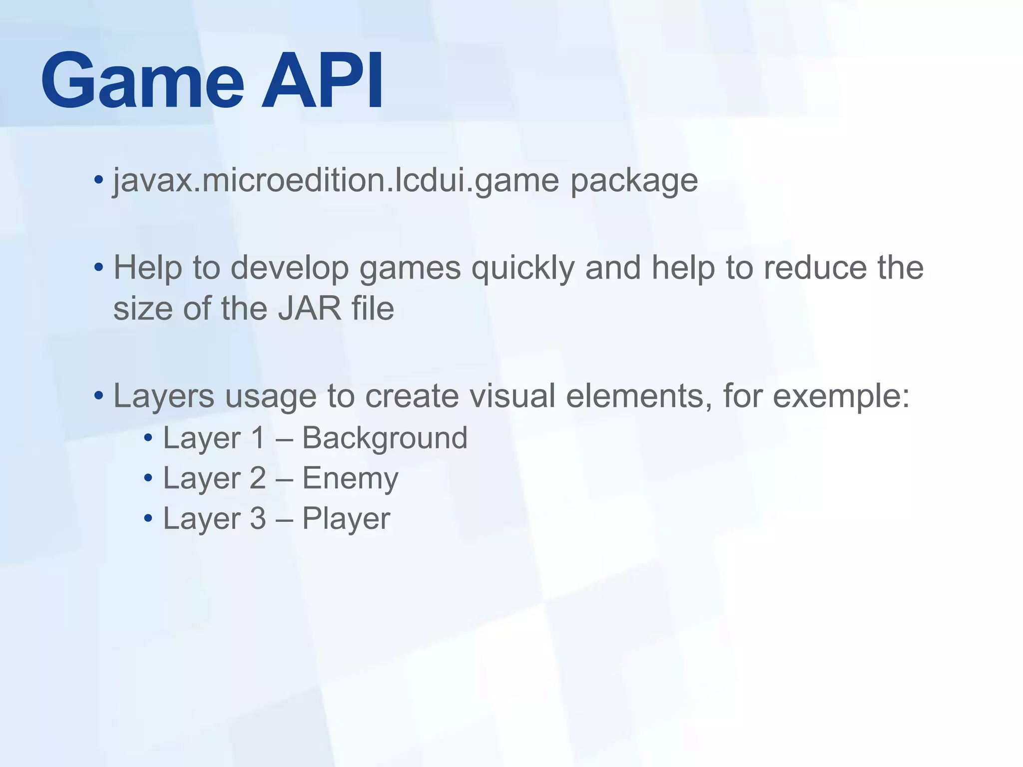 Game API
 • javax.microedition.lcdui.game package

 • Help to develop games quickly and help to reduce the
   size of the JAR file

 • Layers usage to create visual elements, for exemple:
    • Layer 1 – Background
    • Layer 2 – Enemy
    • Layer 3 – Player
 