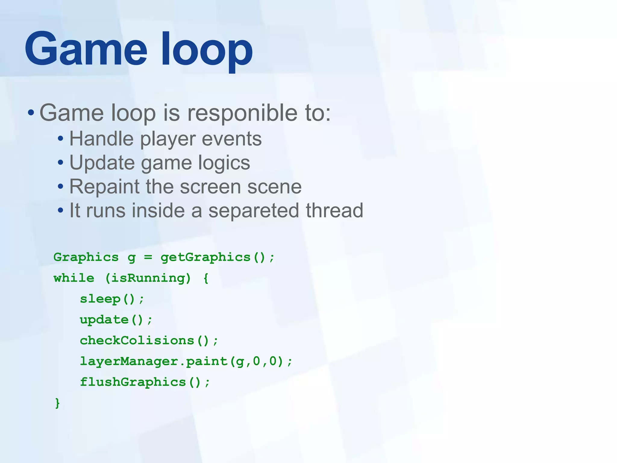 Game loop
• Game loop is responible to:
  • Handle player events
  • Update game logics
  • Repaint the screen scene
  • It runs inside a separeted thread

  Graphics g = getGraphics();
  while (isRunning) {
      sleep();
      update();
      checkColisions();
      layerManager.paint(g,0,0);
      flushGraphics();
  }
 