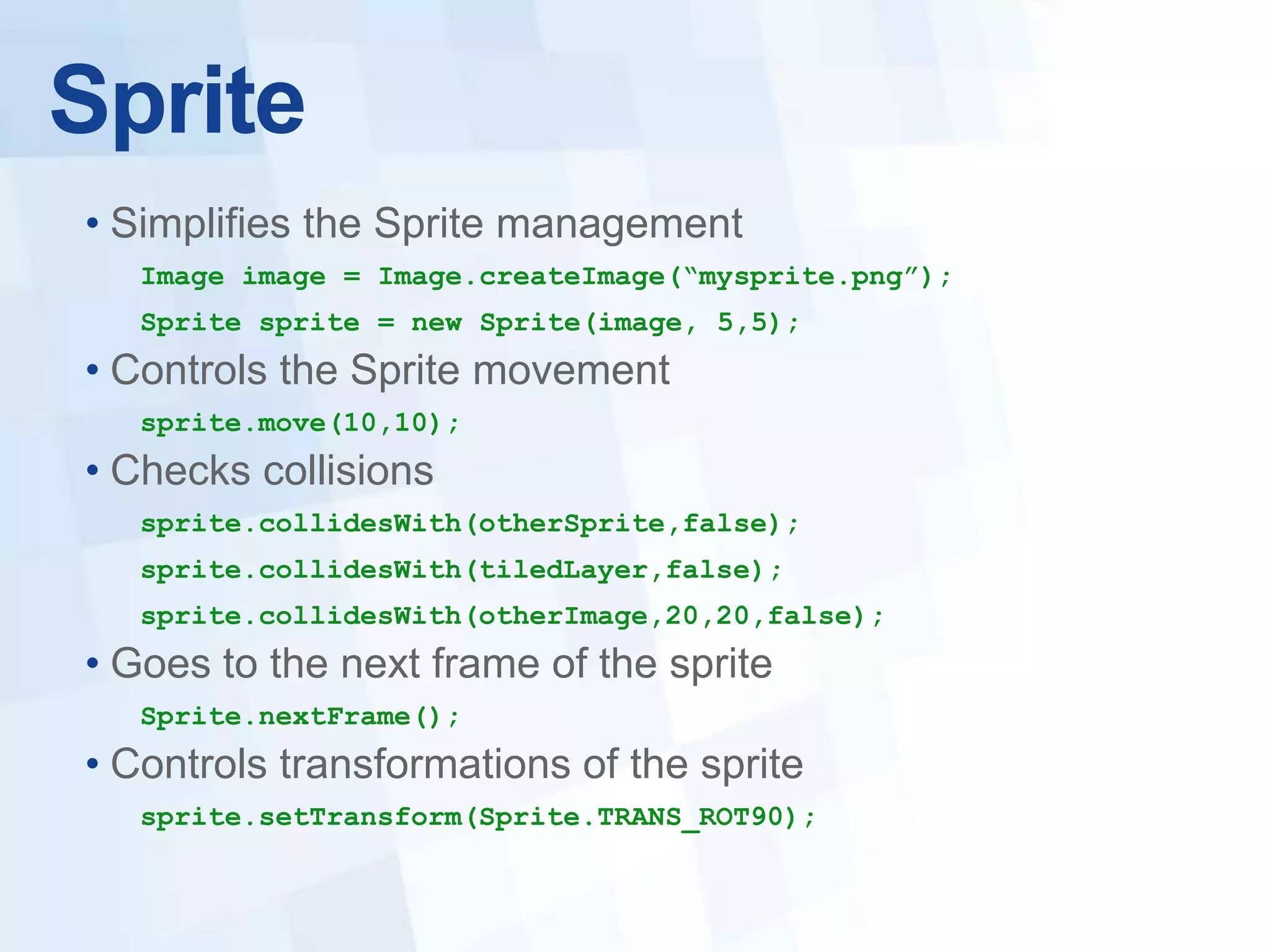 Sprite
• Simplifies the Sprite management
   Image image = Image.createImage(“mysprite.png”);
   Sprite sprite = new Sprite(image, 5,5);
• Controls the Sprite movement
   sprite.move(10,10);
• Checks collisions
   sprite.collidesWith(otherSprite,false);
   sprite.collidesWith(tiledLayer,false);
   sprite.collidesWith(otherImage,20,20,false);
• Goes to the next frame of the sprite
   Sprite.nextFrame();
• Controls transformations of the sprite
   sprite.setTransform(Sprite.TRANS_ROT90);
 