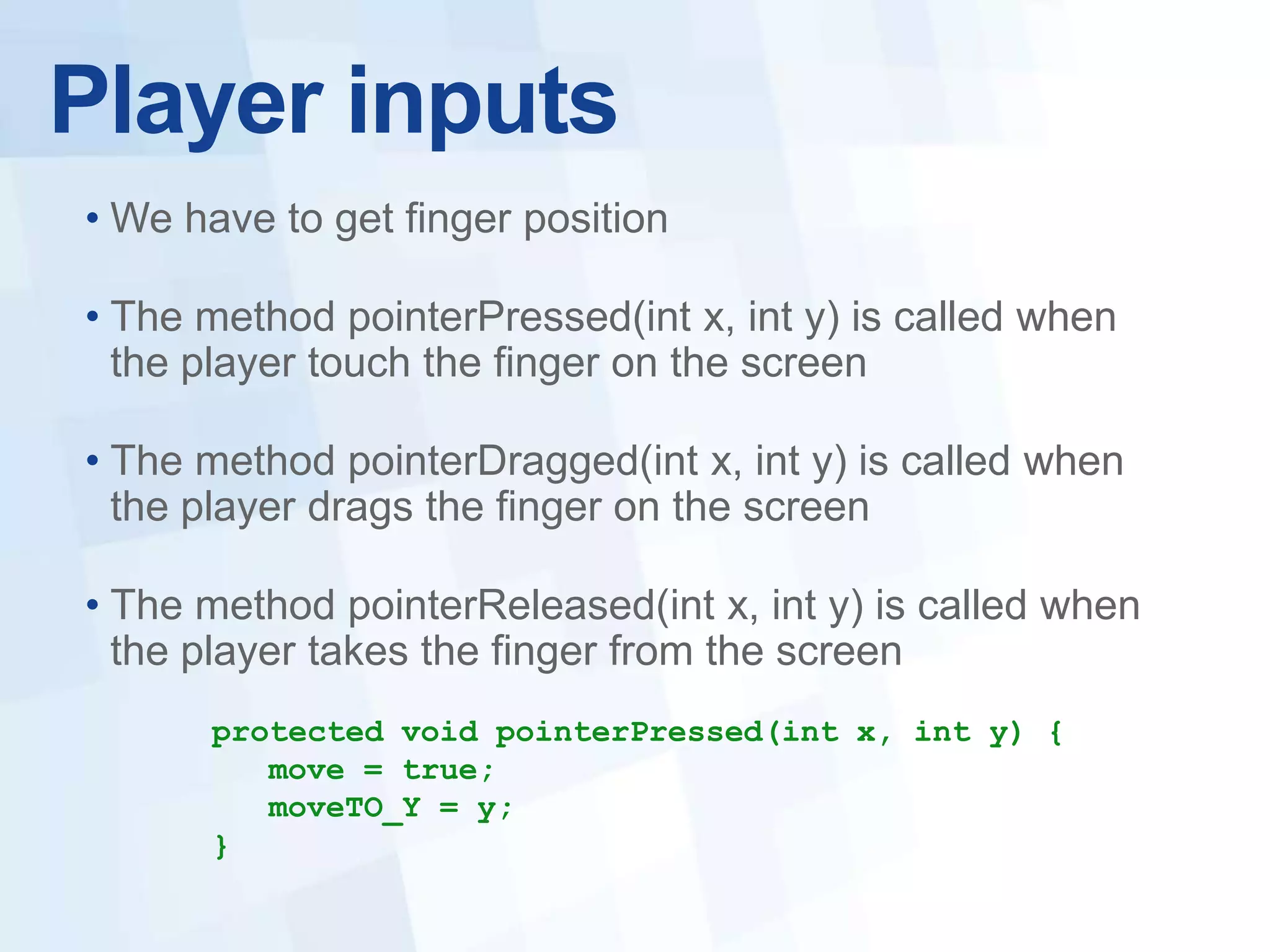 Player inputs
• We have to get finger position

• The method pointerPressed(int x, int y) is called when
  the player touch the finger on the screen

• The method pointerDragged(int x, int y) is called when
  the player drags the finger on the screen

• The method pointerReleased(int x, int y) is called when
  the player takes the finger from the screen
      protected void pointerPressed(int x, int y) {
         move = true;
         moveTO_Y = y;
      }
 