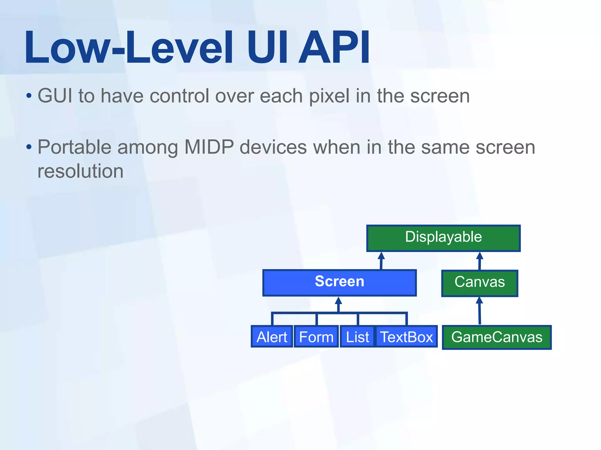 Low-Level UI API
• GUI to have control over each pixel in the screen

• Portable among MIDP devices when in the same screen
  resolution


                                             Displayable

                                 Screen             Canvas


                          Alert Form List TextBox   GameCanvas
 