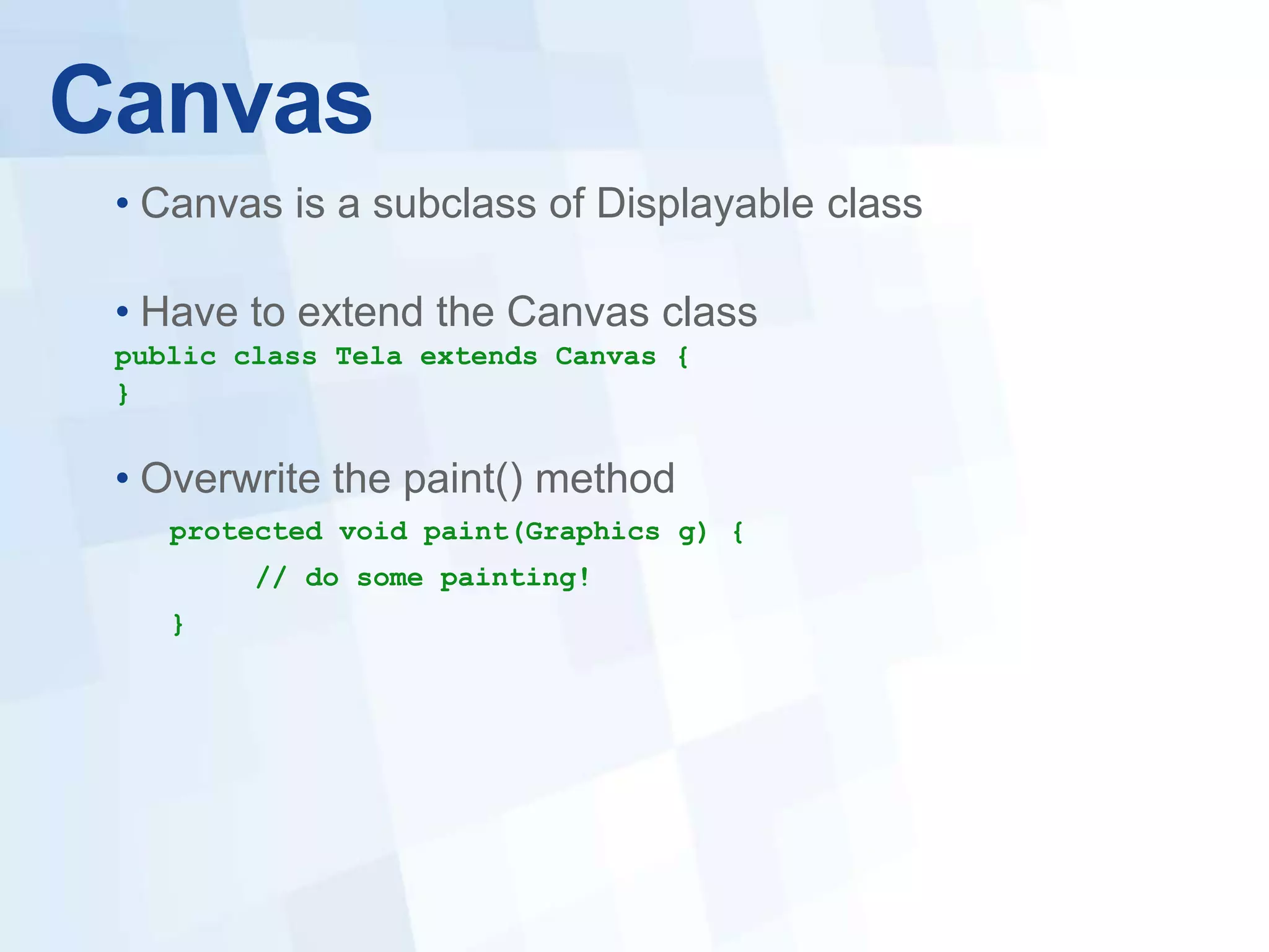 Canvas
 • Canvas is a subclass of Displayable class

 • Have to extend the Canvas class
 public class Tela extends Canvas {
 }


 • Overwrite the paint() method
    protected void paint(Graphics g) {
         // do some painting!
    }
 