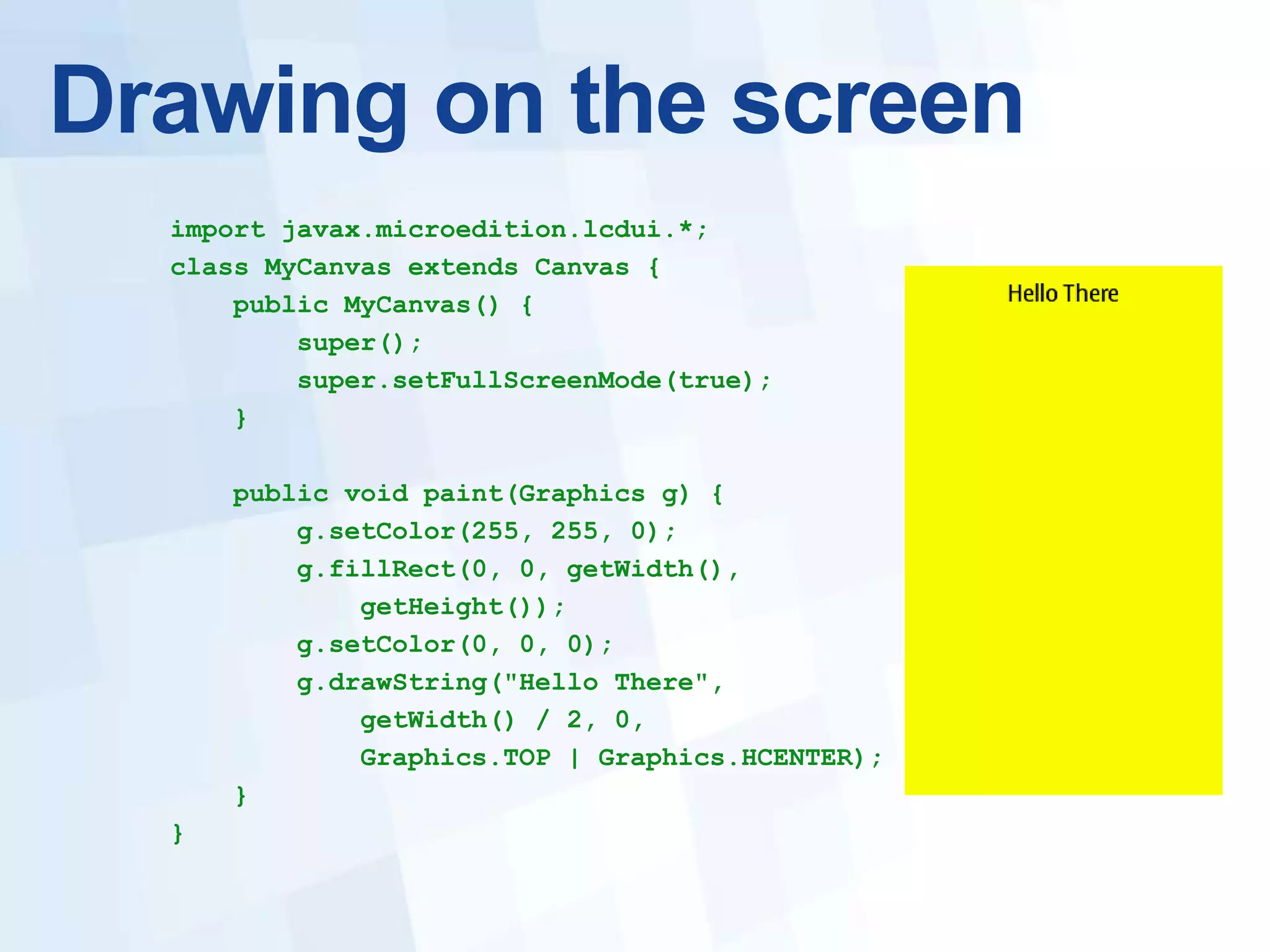 Drawing on the screen
  import javax.microedition.lcdui.*;
  class MyCanvas extends Canvas {
      public MyCanvas() {
          super();
          super.setFullScreenMode(true);
      }

      public void paint(Graphics g) {
          g.setColor(255, 255, 0);
          g.fillRect(0, 0, getWidth(),
              getHeight());
          g.setColor(0, 0, 0);
          g.drawString("Hello There",
              getWidth() / 2, 0,
              Graphics.TOP | Graphics.HCENTER);
      }
  }
 