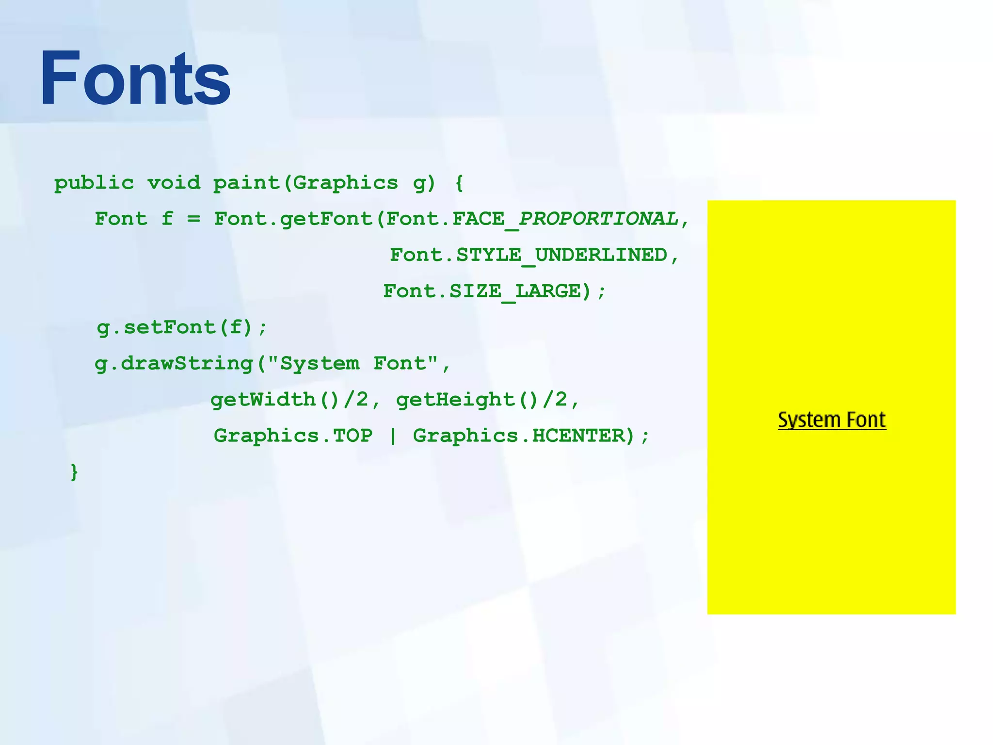 Fonts
public void paint(Graphics g) {
    Font f = Font.getFont(Font.FACE_PROPORTIONAL,
                          Font.STYLE_UNDERLINED,
                         Font.SIZE_LARGE);
    g.setFont(f);
    g.drawString("System Font",
            getWidth()/2, getHeight()/2,
             Graphics.TOP | Graphics.HCENTER);
}
 
