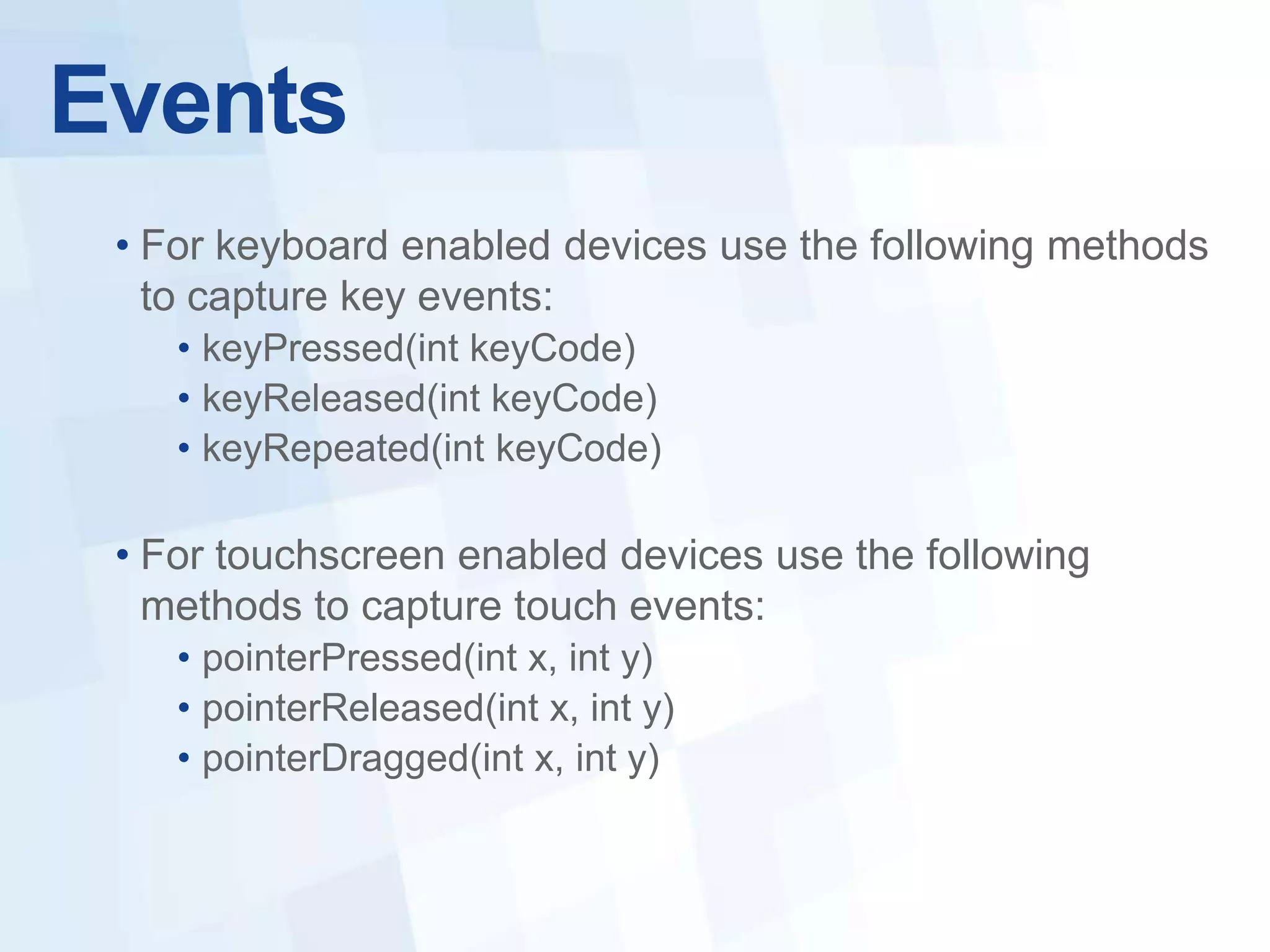 Events
 • For keyboard enabled devices use the following methods
   to capture key events:
    • keyPressed(int keyCode)
    • keyReleased(int keyCode)
    • keyRepeated(int keyCode)

 • For touchscreen enabled devices use the following
   methods to capture touch events:
    • pointerPressed(int x, int y)
    • pointerReleased(int x, int y)
    • pointerDragged(int x, int y)
 