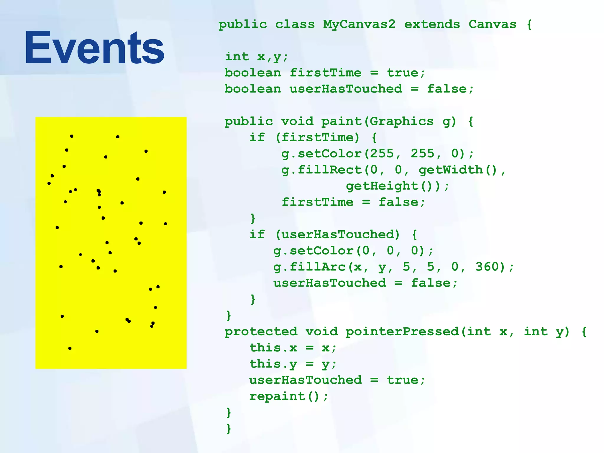 public class MyCanvas2 extends Canvas {

Events   int x,y;
         boolean firstTime = true;
         boolean userHasTouched = false;

         public void paint(Graphics g) {
            if (firstTime) {
                g.setColor(255, 255, 0);
                g.fillRect(0, 0, getWidth(),
                        getHeight());
                firstTime = false;
            }
            if (userHasTouched) {
               g.setColor(0, 0, 0);
               g.fillArc(x, y, 5, 5, 0, 360);
               userHasTouched = false;
            }
         }
         protected void pointerPressed(int x, int y) {
            this.x = x;
            this.y = y;
            userHasTouched = true;
            repaint();
         }
         }
 