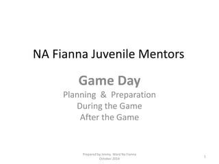 NA Fianna Juvenile Mentors
Game Day
Planning & Preparation
During the Game
After the Game
1
Prepared by Jimmy Ward Na Fianna
October 2014
 