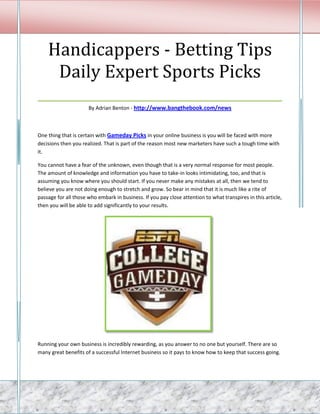 Handicappers - Betting Tips
   Daily Expert Sports Picks
___________________________________
                      By Adrian Benton - http://www.bangthebook.com/news



One thing that is certain with Gameday Picks in your online business is you will be faced with more
decisions then you realized. That is part of the reason most new marketers have such a tough time with
it.

You cannot have a fear of the unknown, even though that is a very normal response for most people.
The amount of knowledge and information you have to take-in looks intimidating, too, and that is
assuming you know where you should start. If you never make any mistakes at all, then we tend to
believe you are not doing enough to stretch and grow. So bear in mind that it is much like a rite of
passage for all those who embark in business. If you pay close attention to what transpires in this article,
then you will be able to add significantly to your results.




Running your own business is incredibly rewarding, as you answer to no one but yourself. There are so
many great benefits of a successful Internet business so it pays to know how to keep that success going.
 