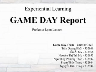 GAME DAY Report
Game Day Team – Class HC12B
Trần Quang Khôi - 332969
Trần Ái My - 332966
Nguyễn Thị Trà My - 332953
Ngô Thùy Phương Thảo - 332942
Phạm Thùy Trang - 332964
Nguyễn Hữu Tùng - 332944
Experiential Learning
Professor Lynn Lannon
 