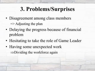 3. Problems/Surprises
• Disagreement among class members
=> Adjusting the plan
• Delaying the progress because of financial
problem
• Hesitating to take the role of Game Leader
• Having some unexpected work
Dividing the workforce again
 