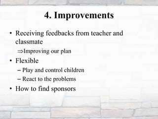 4. Improvements
• Receiving feedbacks from teacher and
classmate
Improving our plan
• Flexible
– Play and control children
– React to the problems
• How to find sponsors
 