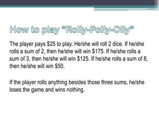 The player pays $25 to play. He/she will roll 2 dice. If he/she
rolls a sum of 2, then he/she will win $175. If he/she rolls a
sum of 3, then he/she will win $125. If he/she rolls a sum of 8,
then he/she will win $50.
If the player rolls anything besides those three sums, he/she
loses the game and wins nothing.

 
