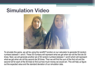 Simulation Video

To simulate this game, we will be using the randINT function on our calculator to generate 50 random
numbers between 1 and 6. These 50 numbers will represent what we get when we roll the first die 50
times. Next, we will generate another set of 50 random numbers between 1 and 6 which will represent
what we get when we roll the second die 50 times. Then we will find the sum of the first roll and the
second roll for each of the 50 trials to find out how much money we would win. This will help us figure
out the expected value and the standard deviation of our simulation data.

 