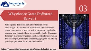 03
Why choose Game Dedixated
Server ?
While game dedicated servers offer numerous
advantages, it's important to consider the associated
costs, maintenance, and technical expertise required to
manage and operate these servers effectively. However,
for many multiplayer games, the benefits often outweigh
the challenges, leading to a more engaging and satisfying
gaming experience for all parties involved.
https://www.netherlandsservers.org/game-dedicated-server/
 