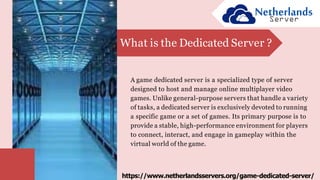 A game dedicated server is a specialized type of server
designed to host and manage online multiplayer video
games. Unlike general-purpose servers that handle a variety
of tasks, a dedicated server is exclusively devoted to running
a specific game or a set of games. Its primary purpose is to
provide a stable, high-performance environment for players
to connect, interact, and engage in gameplay within the
virtual world of the game.
What is the Dedicated Server ?
https://www.netherlandsservers.org/game-dedicated-server/
 