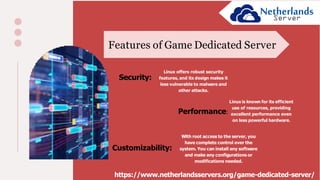 Features of Game Dedicated Server
Security:
Linux offers robust security
features, and its design makes it
less vulnerable to malware and
other attacks.
Performance:
Linux is known for its efficient
use of resources, providing
excellent performance even
on less powerful hardware.
Customizability:
With root access to the server, you
have complete control over the
system. You can install any software
and make any configurations or
modifications needed.
https://www.netherlandsservers.org/game-dedicated-server/
 
