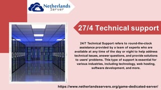 24/7 Technical Support refers to round-the-clock
assistance provided by a team of experts who are
available at any time of the day or night to help address
technical issues, answer questions, and provide solutions
to users' problems. This type of support is essential for
various industries, including technology, web hosting,
software development, and more.
27/4 Technical support
https://www.netherlandsservers.org/game-dedicated-server/
 