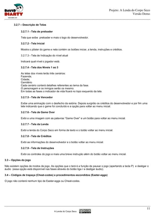 Projeto: A Lenda do Corpo Seco
                                                                                                           Versão Demo


       3.2.7 – Descrição de Telas

             3.2.7.1 - Tela de preloader

             Tela que exibe preloader e mais o logo do desenvolvedor.

             3.2.7.2 - Tela Inicial

             Mostra o pôster do game e nela contém os botões iniciar, a lenda, instruções e créditos.

             3.2.7.3 - Tela de Indicação do nível atual

             Indicará qual nível o jogador está.

             3.2.7.4 - Tela dos Níveis 1 ao 3

             As telas dos níveis terão três cenários:
             Fazenda;
             Cidade;
             Cemitério
             Cada cenário conterá detalhes referentes ao tema da fase.
             O personagem e os inmigos serão os mesmo.
             Em todas as fases o indicador de vida ficará no topo esquerdo da tela.

             3.2.7.5 - Tela de Vencedor

             Exibe uma animação com o desfecho da estória. Depois surgirão os créditos do desenvolvedor e por fim uma
             tela indicando que o game foi concluído e a opção para voltar ao menu inicial.

             3.2.7.6 - Tela de Game Over

             Exibi a uma imagem com as palavras “Game Over” e um botão para voltar ao menu inicial.

             3.2.7.7 - Tela da Lenda

             Exibi a lenda do Corpo Seco em forma de texto e o botão voltar ao menu inicial.

             3.2.7.8 - Tela de Créditos

             Exibi as informações do desenvolvedor e o botão voltar ao menu inicial.

             3.2.7.9 - Tela de Instruções

             Exibi os controles do jogo e mais uma breve instrução além do botão voltar ao menu inicial.

3.3 – Opções do jogo

Não existem opções de modos de jogo. As opções que o terá é a função de pausar o jogo (apertando a tecla P) e desligar o
áudio (essa opção está disponível nas fases através do botão liga r e desligar áudio).

3.4 – Códigos de trapaça (Cheat-codes) e procedimentos escondidos (Easter-eggs)

O jogo não conterá nenhum tipo de Easter-eggs ou Cheat-codes.




                                                                                                                      11
                                            A Lenda do Corpo Seco
 