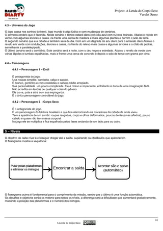 Projeto: A Lenda do Corpo Seco
                                                                                                         Versão Demo


4.3 – Universo do Jogo

O jogo passa nos sonhos do herói, logo mundo é algo lúdico e com mudanças de cenários.
O primeiro cenário que é fazenda. Neste cenário o tempo estará claro com céu azul com nuvens brancas. Abaixo o revelo em
verde com algumas árvores e casas, na frente uma cerca de madeira e mais algumas plantas e por fim o solo de terra.
O segundo cenário que é a cidade e também será de dia. Com em um degrade do azu claro para o amarelo claro.Abaixo o
revelo em verde com ondulações, árvores e casas, na frente do relevo mais casas e algumas árvores e o chão de pedras,
semelhante a paralelepípedo.
O último cenário será o cemitério. Este cenário será a noite, com o céu negro e estrelado. Abaixo o revelo de verde com
várias lápides e tumbas espalhadas, mais a frente uma cerca de concreto e depois o solo de terra com grama por cima.


4.4 – Personagens

     4.4.1 – Personagem 1 – Endi

     È protagonista do jogo.
     Usa roupas simples: camiseta, calça e sapato.
     È branco, gordinho e com costeletas e cabelo médio arrepiado.
     Sua personalidade um pouco complicada. Ele é bravo e impaciente, entretanto é dono de uma imaginação fértil.
     Não acredita em lendas ou qualquer coisa do gênero.
     Ele corre, pula e atira com sua espingarda.
     É o único personagem controlável do jogo.

     4.4.2 – Personagem 2 - Corpo Seco

     È o antagonista do jogo.
     È um personagem do folclore brasileiro e que fica aterrorizando os moradores da cidade de onde viveu.
     Tem a aparência de um zumbi: roupas rasgadas, corpo e olhos deformados, poucos dentes (mas afiados), pouco
     cabelo e quase não tem massa corporal
     No jogo ele se multiplica e fica espalhado pelas fases andando de um lado para ou outro.


5 – Níveis
O objetivo de cada nível é conseguir chegar até a saída, superando os obstáculos que aparecerem.
O fluxograma mostra a sequência:




O fluxograma acima é fundamental para o cumprimento da missão, sendo que o último é uma função automática.
Os desafios e objetivos serão os mesmo para todos os níveis, a diferença será a dificuldade que aumentará gradativamente,
mudando a posição das plataformas e o número dos inimigos.




                                                                                                                       14
                                         A Lenda do Corpo Seco
 