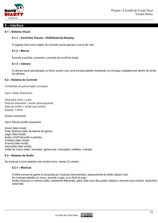 Projeto: A Lenda do Corpo Seco
                                                                                                        Versão Demo


6 – Interface
6.1 – Sistema Visual

      6.1.1 – Controles Visuais - HUD(Head-Up Display)

      O jogador terá como objeto de controle visual apenas o score de vida

      6.1.2 – Menus

      Durante a partida, somente o controle de on/off do áudio.

      6.1.3 – Câmera

      A câmera será centralizada no herói, porém com uma tomada aberta mostrando os inimigos e plataformas dentro do limite
      da câmera.

6.2 – Sistema de Controle

Comandos do personagem principal:

Input: Setas direcionais.

Seta para cima = pular
Seta da esquerda = andar para esquerda
Seta da direita = andar para direita
Espaço = atirar.

Outros comandos:

Input: Mouse (botão esquerdo).

Iniciar (tela inicial);
Pular Abertura (tela da estória do game);
Jogar (tela inicial);
Áudio on/off (durante a partida);
Créditos (tela inicial);
A lenda (tela inicial);
Instruções (tela inicial);
Voltar ao menu (telas: vencedor, game-over, instruções, créditos, a lenda).

6.3 – Sistema de Áudio

As músicas e sons estarão nos modos mono, stereo (2 canais) .

      6.3.1 – Músicas

      A trilha sonora do game é composta por músicas instrumentais, basicamente do estilo classic rock.
      As músicas estarão no menu, durante o jogo, e no final do jogo.
      Serão músicas no mesmo estilo, entretanto diferentes, para cada uma das partes citadas e durante uma música especifica
      cada fase.




                                                                                                                      15
                                           A Lenda do Corpo Seco
 