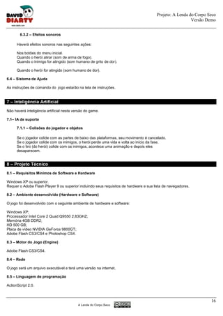 Projeto: A Lenda do Corpo Seco
                                                                                                          Versão Demo


        6.3.2 – Efeitos sonoros

      Haverá efeitos sonoros nas seguintes ações:

      Nos botões do menu inicial.
      Quando o herói atirar (som de arma de fogo).
      Quando o inimigo for atingido (som humano de grito de dor).

      Quando o herói for atingido (som humano de dor).

6.4 – Sistema de Ajuda

As instruções de comando do jogo estarão na tela de instruções.


7 – Inteligência Artificial
Não haverá inteligência artificial nesta versão do game.

7.1– IA de suporte

      7.1.1 – Colisões do jogador e objetos

      Se o jogador colide com as partes de baixo das plataformas, seu movimento é cancelado.
      Se o jogador colide com os inimigos, o herói perde uma vida e volta ao início da fase.
      Se o tiro (do herói) colide com os inimigos, acontece uma animação e depois eles
      desaparecem.


8 – Projeto Técnico
8.1 – Requisitos Mínimos de Software e Hardware

Windows XP ou superior.
Requer o Adobe Flash Player 9 ou superior incluindo seus requisitos de hardware e sua lista de navegadores.

8.2 – Ambiente desenvolvido (Hardware e Software)

O jogo foi desenvolvido com o seguinte ambiente de hardware e software:

Windows XP;
Processador Intel Core 2 Quad Q9550 2,83GHZ;
Memória 4GB DDR2;
HD 500 GB;
Placa de vídeo NVIDIA GeForce 9800GT;
Adobe Flash CS3/CS4 e Photoshop CS4.

8.3 – Motor do Jogo (Engine)

Adobe Flash CS3/CS4.

8.4 – Rede

O jogo será um arquivo executável e terá uma versão na internet.

8.5 – Linguagem de programação

ActionScript 2.0.



                                                                                                                   16
                                           A Lenda do Corpo Seco
 