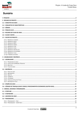 Projeto: A Lenda do Corpo Seco
                                                                                                                                                                          Versão Demo



 Sumário
1- PESQUISA ............................................................................................................................................................................................. 4
2 - RESUMO DO PROJETO ......................................................................................................................................................................... 5
2.1 – CONCEITOS DO JOGO: ...................................................................................................................................................................... 5
2.2 – CONJUNTOS DE CARACTERÍSTICAS .................................................................................................................................................. 5
2.3 – GÊNERO ........................................................................................................................................................................................... 5
2.4 – PÚBLICO-ALVO ................................................................................................................................................................................. 5
2.5 – RESUMO DO FLUXO DO JOGO.......................................................................................................................................................... 6
2.6 – OLHAR E SENTIR............................................................................................................................................................................... 6
2.7 – ESCOPO DO PROJETO....................................................................................................................................................................... 6
    2.7.1 – NÚMERO DE CENÁRIOS ........................................................................................................................................................................... 6
    2.7.2 – NÚMERO DE NÍVEIS ................................................................................................................................................................................ 6
    2.7.3 – NÚMERO DE NPCS ................................................................................................................................................................................ 6
    2.7.4 – NÚMERO DE ARMAS ............................................................................................................................................................................... 6
    2.7.5 – NÚMERO DE ITENS ................................................................................................................................................................................. 6
    2.7.6 – NÚMERO DE VIDAS ................................................................................................................................................................................. 6
    2.7.7 – NÚMERO DE OBSTÁCULOS ....................................................................................................................................................................... 6
    2.7.8 – NÚMERO DE PLATAFORMAS ..................................................................................................................................................................... 6
    2.7.9 – NÚMERO DE TELAS ................................................................................................................................................................................. 7
    2.7.10 – NÚMERO DE BOTÕES ............................................................................................................................................................................ 7
3 – JOGABILIDADE E MECÂNICA ............................................................................................................................................................... 7
3.1 – JOGABILIDADE ................................................................................................................................................................................. 7
    3.1.1 – PROGRESSÃO DO JOGO: .......................................................................................................................................................................... 7
    3.1.2 – ESTRUTURA DAS MISSÕES / DESAFIOS ....................................................................................................................................................... 7
    3.1.3– OBJETIVOS ............................................................................................................................................................................................ 7
    3.1.5 – FLUXO DO JOGO .................................................................................................................................................................................... 7
3.2 – MECÂNICAS ..................................................................................................................................................................................... 8
    3.2.1 – FÍSICA DO JOGO ..................................................................................................................................................................................... 8
    3.2.2 – MOVIMENTOS....................................................................................................................................................................................... 8
    3.2.3 – OBJETOS .............................................................................................................................................................................................. 8
    3.2.4 – COMBATES ........................................................................................................................................................................................... 8
    3..2.5 – ECONOMIA .......................................................................................................................................................................................... 9
    3.2.6 – PLANILHA DE FLUXO DE TELAS .................................................................................................................................................................. 9
    3.2.7 – DESCRIÇÃO DE TELAS ............................................................................................................................................................................ 11
3.3 – OPÇÕES DO JOGO .......................................................................................................................................................................... 11
3.4 – CÓDIGOS DE TRAPAÇA (CHEAT-CODES) E PROCEDIMENTOS ESCONDIDOS (EASTER-EGGS)............................................................ 11
4 – ENREDO, UNIVERSO E PERSONAGENS .............................................................................................................................................. 12
4.1 – STORYLINE ..................................................................................................................................................................................... 12
4.2 – STORYBOARD ................................................................................................................................................................................ 12
4.3 – UNIVERSO DO JOGO ...................................................................................................................................................................... 14
4.4 – PERSONAGENS............................................................................................................................................................................... 14
    4.4.1 – PERSONAGEM 1 – ENDI ........................................................................................................................................................................ 14
    4.4.2 – PERSONAGEM 2 - CORPO SECO ............................................................................................................................................................. 14


                                                                                                                                                                                                                 2
                                                                        A Lenda do Corpo Seco
 