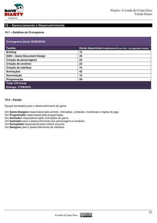 Projeto: A Lenda do Corpo Seco
                                                                                                             Versão Demo


10 – Gerenciamento e Desenvolvimento

10.1 – Detalhes do Cronograma


 Cronograma (início 02/08/2010)

 Tarefas                                                       Horas disponíveis (trabalhando 6h por dia – de segunda á sexta)
 Briefing                                                      12
 GDD – Game Document Design                                    30
 Criação de personagens                                        24
 Criação de cenários                                           22
 Criação de interface                                          14
 Animações                                                     42
 Sonorização                                                   12
 Programação                                                   54
 Total: 210 horas
 Entrega: 17/09/2010



10.2 – Equipe

Equipe necessária para o desenvolvimento do game:

Um Game Designer responsável pelo enredo, interações, conteúdo, mecânicas e regras do jogo.
Um Programador responsável pela programação.
Um Animador responsável pelas animações do game.
Um Ilustrador para o desenvolvimento dos personagens e cenários.
Um Sonoplasta responsável pelos efeitos sonoros.
Um Designer para o desenvolvimento de interface.




                                                                                                                                 25
                                       A Lenda do Corpo Seco
 