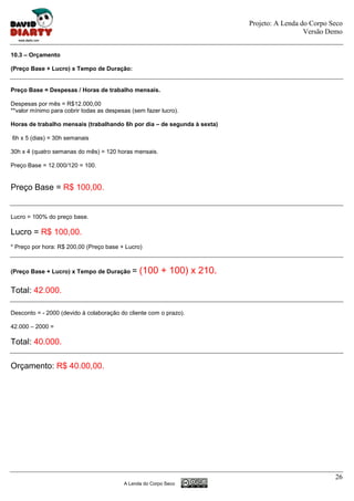 Projeto: A Lenda do Corpo Seco
                                                                                            Versão Demo


10.3 – Orçamento

(Preço Base + Lucro) x Tempo de Duração:


Preço Base = Despesas / Horas de trabalho mensais.

Despesas por mês = R$12.000,00
**valor mínimo para cobrir todas as despesas (sem fazer lucro).

Horas de trabalho mensais (trabalhando 6h por dia – de segunda à sexta)

6h x 5 (dias) = 30h semanais

30h x 4 (quatro semanas do mês) = 120 horas mensais.

Preço Base = 12.000/120 = 100.


Preço Base = R$ 100,00.


Lucro = 100% do preço base.

Lucro = R$ 100,00.
* Preço por hora: R$ 200,00 (Preço base + Lucro)



(Preço Base + Lucro) x Tempo de Duração      = (100 + 100) x 210.

Total: 42.000.

Desconto = - 2000 (devido à colaboração do cliente com o prazo).

42.000 – 2000 =

Total: 40.000.

Orçamento: R$ 40.00,00.




                                                                                                     26
                                          A Lenda do Corpo Seco
 