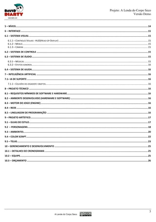 Projeto: A Lenda do Corpo Seco
                                                                                                                                                                         Versão Demo


5 – NÍVEIS ............................................................................................................................................................................................... 14
6 – INTERFACE ........................................................................................................................................................................................ 15
6.1 – SISTEMA VISUAL ............................................................................................................................................................................ 15
    6.1.1 – CONTROLES VISUAIS - HUD(HEAD-UP DISPLAY) ....................................................................................................................................... 15
    6.1.2 – MENUS .............................................................................................................................................................................................. 15
    6.1.3 – CÂMERA ............................................................................................................................................................................................ 15
6.2 – SISTEMA DE CONTROLE ................................................................................................................................................................. 15
6.3 – SISTEMA DE ÁUDIO ........................................................................................................................................................................ 15
    6.3.1 – MÚSICAS ........................................................................................................................................................................................... 15
    6.3.2 – EFEITOS SONOROS................................................................................................................................................................................ 16
6.4 – SISTEMA DE AJUDA ........................................................................................................................................................................ 16
7 – INTELIGÊNCIA ARTIFICIAL ................................................................................................................................................................. 16
7.1– IA DE SUPORTE ............................................................................................................................................................................... 16
    7.1.1 – COLISÕES DO JOGADOR E OBJETOS........................................................................................................................................................... 16
8 – PROJETO TÉCNICO ............................................................................................................................................................................ 16
8.1 – REQUISITOS MÍNIMOS DE SOFTWARE E HARDWARE ..................................................................................................................... 16
8.2 – AMBIENTE DESENVOLVIDO (HARDWARE E SOFTWARE) ................................................................................................................ 16
8.3 – MOTOR DO JOGO (ENGINE) ........................................................................................................................................................... 16
8.4 – REDE .............................................................................................................................................................................................. 16
8.5 – LINGUAGEM DE PROGRAMAÇÃO .................................................................................................................................................. 16
9 – PROJETO ARTÍSTICO.......................................................................................................................................................................... 17
9.1 – GUIAS DE ESTILO ............................................................................................................................................................................ 17
9.2 – PERSONAGENS .............................................................................................................................................................................. 18
9.3 – AMBIENTES .................................................................................................................................................................................... 20
9.4 – COLOR SCRIPT ................................................................................................................................................................................ 22
9.5 – TELAS ............................................................................................................................................................................................. 23
10 – GERENCIAMENTO E DESENVOLVIMENTO ....................................................................................................................................... 25
10.1 – DETALHES DO CRONOGRAMA ..................................................................................................................................................... 25
10.2 – EQUIPE......................................................................................................................................................................................... 25
10.3 – ORÇAMENTO ............................................................................................................................................................................... 26




                                                                                                                                                                                                                3
                                                                       A Lenda do Corpo Seco
 