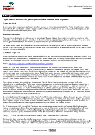 Projeto: A Lenda do Corpo Seco
                                                                                                          Versão Demo


1- Pesquisa
Origem da lenda do Corpo-Seco, personagem do folclore brasileiro, lenda, surgimento.

Origem e o que é

O corpo-seco é um personagem do folclore brasileiro comum no interior dos estados de São Paulo, Minas Gerais e região
Centro-Oeste. De acordo com a lenda, o corpo-seco foi um homem muito malvado que vivia prejudicando as pessoas. Era
tão ruim que maltratava e batia na própria mãe.

A lenda do corpo-seco

Após sua morte, de acordo com a lenda, ele foi rejeitado por Deus e até pelo diabo. Até mesmo a terra, onde havia sido
enterrado, o expulsou. Com o corpo em estado de decomposição teve que sair de seu túmulo. Começou a viver como alma
penada, grudando nos troncos das árvores, que secavam quase que imediatamente.

Ele então passou a viver assombrando as pessoas nas estradas. De acordo com a lenda, quando uma pessoa passa na
estrada o corpo-seco gruda em seu corpo e começa a sugar o sangue. A vítima da assombração pode morrer caso ninguém
passe na estrada para salvá-la.

O medo do corpo-seco

Muitas pessoas que acreditam em lendas e são supersticiosas tem medo de caminhar em estradas desertas do interior, pois
acham que podem ser atacadas por esta assombração. Muitos pais e avós, moradores destas regiões, também contam esta
lenda para as crianças para provocar medo e evitar que elas saiam sozinhas por regiões desconhecidas.

Fonte: http://www.suapesquisa.com/folclorebrasileiro/corpo_seco.htm

A lenda do Corpo Seco diz respeito a um homem de índole ruim, tão perverso que durante sua vida adulta batia
freqüentemente na própria mãe. Por isso, quando morreu foi rejeitado primeiramente por Deus, depois pelo Diabo, e até
mesmo a terra enjeitou o seu corpo, devolvendo-o à superfície toda vez em que nela ele era enterrado. Desde então, como
não tem um lugar onde possa descansar em paz, o Corpo Seco (assim chamado porque se transformou em pele e osso)
fica vagando sem rumo pelos campos, florestas ou ruas de alguma cidade, grudando-se em árvores que não demoram a
secar depois de transformadas em “encosto” por aquela “coisa” murcha e horrorosa. Talvez daí tenha nascido o dito popular
que diz “Quem bate na mãe fica com a mão seca”.

Essa criatura fantástica é conhecida em Minas Gerais, Paraná, Santa Catarina, Amazonas, Nordeste do Brasil e
principalmente no estado de São Paulo, onde em determinadas áreas se costuma dizer que quando algum incauto tem a
infelicidade de passar perto de um Corpo-Seco, este salta sobre ele e suga seu sangue como se fosse um vampiro. Os
relatos e citações sobre ela são muitos. O folclorista Luis da Câmara Cascudo, por exemplo, diz que “O Corpo-Seco é a
morada do espírito estridente que vaga depois da meia-noite, enchendo de medo os que ouvem a ressonância dos gritos
apavorantes. Condenada a uma pena terrível, a alma dos grandes pecadores reside, durante o dia, no Corpo-Seco, múmia
esquecida e sem história, no deserto dos cemitérios”.

O escritor Leôncio de Oliveira publicou “Vida Roceira” em 1918, onde, ao descrever ó Corpo-Seco, diz que ele é o “Homem
que passou pela vida semeando malefícios e que seviciou a própria mãe. Ao morrer, nem Deus nem o Diabo o quiseram; a
terra o repeliu, enojada da sua carne; e, um dia, mirrado, defecado, com a pele engelhada sobre os ossos, da tumba se
levantou em obediência ao seu fado, vagando e assombrando os viventes nas caladas da noite”.

Em 07 de agosto de 2005 o jornal Vale Paraibano (www.jornal.valeparaibano.com.br), de Taubaté, São Paulo, publicou
matéria a respeito de um Corpo-Seco que se esconde há mais de 40 anos em uma gruta na localidade de Pedra Branca,
naquele município. O texto alude à informação dada por Geraldo Periquito, apontado como uma das lideranças da
localidade, segundo a qual a infeliz alma tem até nome: “Ele se chama Zé Maximiano. Um sobrinho dele já trabalhou

comigo. O Zé virou corpo seco porque batia no pai e na mãe. Conheci ele quando pequeno”.

Continuando, diz o jornal que Geraldo Periquito tomou conhecimento dessa história por intermédio de um amigo seu
chamado Pedro Vicente, a quem a família do falecido incumbira de levar o corpo rejeitado pela terra à gruta mencionada. De
acordo com o seu relato, “depois que o Zé morreu, acho que de morte matada, ele foi enterrado no cemitério da igreja em


                                                                                                                            4
                                         A Lenda do Corpo Seco
 