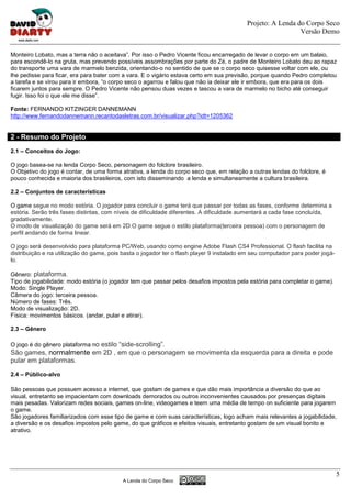 Projeto: A Lenda do Corpo Seco
                                                                                                            Versão Demo


Monteiro Lobato, mas a terra não o aceitava”. Por isso o Pedro Vicente ficou encarregado de levar o corpo em um balaio,
para escondê-lo na gruta, mas prevendo possíveis assombrações por parte do Zé, o padre de Monteiro Lobato deu ao rapaz
do transporte uma vara de marmelo benzida, orientando-o no sentido de que se o corpo seco quisesse voltar com ele, ou
lhe pedisse para ficar, era para bater com a vara. E o vigário estava certo em sua previsão, porque quando Pedro completou
a tarefa e se virou para ir embora, “o corpo seco o agarrou e falou que não ia deixar ele ir embora, que era para os dois
ficarem juntos para sempre. O Pedro Vicente não pensou duas vezes e tascou a vara de marmelo no bicho até conseguir
fugir. Isso foi o que ele me disse”.

Fonte: FERNANDO KITZINGER DANNEMANN
http://www.fernandodannemann.recantodasletras.com.br/visualizar.php?idt=1205362


2 - Resumo do Projeto
2.1 – Conceitos do Jogo:

O jogo basea-se na lenda Corpo Seco, personagem do folclore brasileiro.
O Objetivo do jogo é contar, de uma forma atrativa, a lenda do corpo seco que, em relação a outras lendas do folclore, é
pouco conhecida e maioria dos brasileiros, com isto disseminando a lenda e simultaneamente a cultura brasileira.

2.2 – Conjuntos de características

O game segue no modo estória. O jogador para concluir o game terá que passar por todas as fases, conforme determina a
estória. Serão três fases distintas, com níveis de dificuldade diferentes. A dificuldade aumentará a cada fase concluída,
gradativamente.
O modo de visualização do game será em 2D.O game segue o estilo plataforma(terceira pessoa) com o personagem de
perfil andando de forma linear.

O jogo será desenvolvido para plataforma PC/Web, usando como engine Adobe Flash CS4 Professional. O flash facilita na
distribuição e na utilização do game, pois basta o jogador ter o flash player 9 instalado em seu computador para poder jogá-
lo.

Gênero: plataforma.
Tipo de jogabilidade: modo estória (o jogador tem que passar pelos desafios impostos pela estória para completar o game).
Modo: Single Player.
Câmera do jogo: terceira pessoa.
Número de fases: Três.
Modo de visualização: 2D.
Física: movimentos básicos. (andar, pular e atirar).

2.3 – Gênero

O jogo é do gênero plataforma no estilo “side-scrolling”.
São games, normalmente em 2D , em que o personagem se movimenta da esquerda para a direita e pode
pular em plataformas.

2.4 – Público-alvo

São pessoas que possuem acesso a internet, que gostam de games e que dão mais importância a diversão do que ao
visual, entretanto se impacientam com downloads demorados ou outros inconvenientes causados por presenças digitais
mais pesadas. Valorizam redes sociais, games on-line, videogames e teem uma média de tempo on suficiente para jogarem
o game.
São jogadores familiarizados com esse tipo de game e com suas características, logo acham mais relevantes a jogabilidade,
a diversão e os desafios impostos pelo game, do que gráficos e efeitos visuais, entretanto gostam de um visual bonito e
atrativo.




                                                                                                                               5
                                          A Lenda do Corpo Seco
 