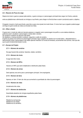 Projeto: A Lenda do Corpo Seco
                                                                                                            Versão Demo


2.5 – Resumo do Fluxo do Jogo

Depois de iniciar o game e passar pela estória, o game começa e o personagem principal deve seguir em frente, pulando

entre as plataformas e eliminando os inimigos a sua frente, para chegar no final da fase e assim concluindo assim o objetivo.


O jogador moverá o herói para frente, para trás e para cima (pular) de modo linear. O único item que o jogador poderá pegar
ao longo do game serão as vidas ao encostar-se nelas.

2.6 – Olhar e Sentir

O game tem o modo de visão em terceira pessoa e o jogador verá o personagem de perfil e a uma relativa distância,
podendo assim visualizar o personagem e atrás dele o cenário.
Os cenários mudaram ao decorrer das fases.
Os detalhes e músicas também mudaram, seguindo o estilo do cenário.
O game se passa nos sonhos do personagem principal, logo o jogador se sentirá num mundo lúdico , despretensioso e
descontraído onde o personagens não estão apenas inseridos no mundo de fantasia, provenientes dos sonhos, mas que ele
que é parte fundamental desse mundo.

2.7 – Escopo do Projeto

      2.7.1 – Número de cenários

      No jogo haverá três cenários: fazenda, cidade, cemitério.

      2.7.2 – Número de níveis

      O jogo terá três níveis.

      2.7.3 – Número de NPCs

      Haverá um NPC que será multiplicado e distribuído pelas fases.

      2.7.4 – Número de armas

      Será apenas uma arma para o personagem principal. Uma espingarda.

      2.7.5 – Número de itens

      Apenas um item. O item de vida que aumentará a quantidade de vidas do personagem.

      2.7.6 – Número de vidas

      Inicialmente três vidas.

      2.7.7 – Número de obstáculos

      Quantidade aleatória de inimigos espalhados pelas fases.

      2.7.8 – Número de plataformas

      Plataforma da fazenda;
      Plataforma da cidade;
      Plataforma do cemitério.




                                                                                                                            6
                                           A Lenda do Corpo Seco
 