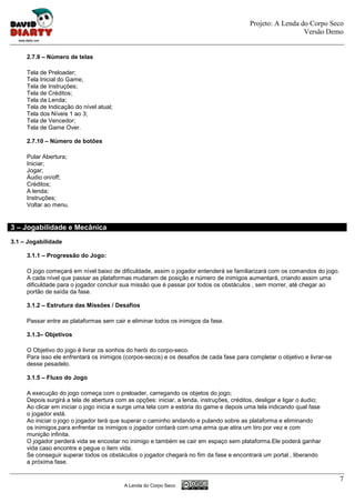 Projeto: A Lenda do Corpo Seco
                                                                                                             Versão Demo


     2.7.9 – Número de telas

     Tela de Preloader;
     Tela Inicial do Game;
     Tela de Instruções;
     Tela de Créditos;
     Tela da Lenda;
     Tela de Indicação do nível atual;
     Tela dos Níveis 1 ao 3;
     Tela de Vencedor;
     Tela de Game Over.

     2.7.10 – Número de botões

     Pular Abertura;
     Iniciar;
     Jogar;
     Áudio on/off;
     Créditos;
     A lenda;
     Instruções;
     Voltar ao menu.


3 – Jogabilidade e Mecânica
3.1 – Jogabilidade

     3.1.1 – Progressão do Jogo:

     O jogo começará em nível baixo de dificuldade, assim o jogador entenderá se familiarizará com os comandos do jogo.
     A cada nível que passar as plataformas mudaram de posição e número de inimigos aumentará, criando assim uma
     dificuldade para o jogador concluir sua missão que é passar por todos os obstáculos , sem morrer, até chegar ao
     portão de saída da fase.

     3.1.2 – Estrutura das Missões / Desafios

     Passar entre as plataformas sem cair e eliminar todos os inimigos da fase.

     3.1.3– Objetivos

     O Objetivo do jogo é livrar os sonhos do herói do corpo-seco.
     Para isso ele enfrentará os inimigos (corpos-secos) e os desafios de cada fase para completar o objetivo e livrar-se
     desse pesadelo.

     3.1.5 – Fluxo do Jogo

     A execução do jogo começa com o preloader, carregando os objetos do jogo;
     Depois surgirá a tela de abertura com as opções: iniciar, a lenda, instruções, créditos, desligar e ligar o áudio;
     Ao clicar em iniciar o jogo inicia e surge uma tela com a estória do game e depois uma tela indicando qual fase
     o jogador está.
     Ao iniciar o jogo o jogador terá que superar o caminho andando e pulando sobre as plataforma e eliminando
     os inimigos.para enfrentar os inimigos o jogador contará com uma arma que atira um tiro por vez e com
     munição infinita.
     O jogador perderá vida se encostar no inimigo e também se cair em espaço sem plataforma.Ele poderá ganhar
     vida caso encontre e pegue o item vida.
     Se conseguir superar todos os obstáculos o jogador chegará no fim da fase e encontrará um portal , liberando
     a próxima fase.

                                                                                                                            7
                                          A Lenda do Corpo Seco
 