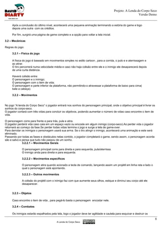 Projeto: A Lenda do Corpo Seco
                                                                                                             Versão Demo


      Após a conclusão do último nível, acontecerá uma pequena animação terminando a estória do game e logo
      depois uma outra com os créditos.

      Por fim, surgirá uma página de game completo e a opção para voltar a tela inicial.

3.2 – Mecânicas

Regras do jogo:

      3.2.1 – Física do jogo

      A física do jogo é baseado em movimentos simples no estilo cartoon , para a corrida, o pulo e e aterrissagem e
      ao atirar.
      O tiro percorrerá numa velocidade média e caso não haja colisão entre ele e o inimigo ele desaparecerá depois
      de uma curta distância.

      Haverá colisão entre:
      O personagem e o inimigo;
      O personagem com o item de vida;
      O personagem e parte inferior da plataforma, não permitindo-o atravessar a plataforma de baixo para cima(
      bate a cabeça).

      3.2.2 – Movimentos


No jogo “A lenda do Corpo Seco” o jogador entrará nos sonhos do personagem principal, onde o objetivo principal é livrar os
sonhos do corpo-seco.
O jogador contará com três vidas para concluir os objetivos, podendo aumentar o número de vidas caso encontre o item de
vida.

O personagem corre para frente e para trás, pula e atira.
O jogador perderá vida caso caia em um espaço vazio ou encoste em algum inimigo (corpo-seco).Ao perder vida o jogador
retornará ao começo da fase.Se perder todas vidas termina o jogo e surge a tela de game-over.
Para derrotar os inimigos o personagem usará sua arma. Se o tiro atingir o inimigo, acontecerá uma animação e este será
eliminado.
Passando por todas as fases e obstáculos nelas contido, o jogador completará o game, sendo assim, o personagem acorda
são e salvo e pensa que tudo não passou de um sonho.
              3.2.2.1 – Movimentos Gerais

              O personagem principal corre para direita e para esquerda, pula/aterrissa.
              O inimigo anda para direita e para esquerda.

              3.2.2.2 – Movimentos específicos

              O personagem atira quando acionado a tecla de comando, lançando assim um projétil em linha reta e lado o
              qual o personagem está apontando.

              3.2.2.3 – Outros movimentos

              A colisão do projétil com o inimigo faz com que aumente seus olhos, estique e diminui seu corpo até ele
              desaparecer.


      3.2.3 – Objetos

      Caso encontre o item de vida , para pegá-lo basta o personagem encostar nele.

      3.2.4 – Combates

      Os inimigos estarão espalhados pela tela, logo o jogador deve ter agilidade e cautela para esquivar e destruir os
                                                                                                                              8
                                           A Lenda do Corpo Seco
 
