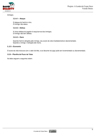 Projeto: A Lenda do Corpo Seco
                                                                                                    Versão Demo


Inimigos.

        3.2.4.1 – Ataque

        O ataque do herói é o tiro.
        O inimigo não ataca.

        3.2.4.2 – Defesa

        A única defesa do jogador é esquivar-se dos inimigos.
        O inimigo não tem defesa.

        3.2.4.3 – Dano

        Quando herói é atingido pelo inimigo, seu score de vida imediatamente é decrementado.
        Quando o inimigo é atingido ele morre.

3..2.5 – Economia

O score de vida inicia-se com o valor de três, e ao decorrer do jogo pode ser incrementado ou decrementado.

3.2.6 – Planilha de Fluxo de Telas

As telas seguem a seguinte ordem:




                                                                                                              9
                                      A Lenda do Corpo Seco
 