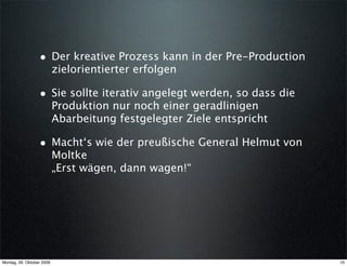 • Der kreative Prozess kann in der Pre-Production
                           zielorientierter erfolgen

                  • Sie sollte iterativ angelegt werden, so dass die
                           Produktion nur noch einer geradlinigen
                           Abarbeitung festgelegter Ziele entspricht

                  • Macht‘s wie der preußische General Helmut von
                           Moltke
                           „Erst wägen, dann wagen!“




Montag, 26. Oktober 2009                                               10
 