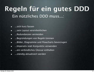 Regeln für ein gutes DDD
                      Ein nützliches DDD muss...:

                  •        ...sich kurz fassen
                  •        ...sein Layout vereinheitlichen
                  •        ...Redundanzen vermeiden
                  •        ...Begründungen von Regeln trennen
                  •        ...Bilder, Diagramme und Flowcharts bevorzugen
                  •        ...Imperativ statt Konjunktiv verwenden
                  •        ...ein verbindliches Glossar enthalten
                  •        ...ständig aktualisiert werden




Montag, 26. Oktober 2009                                                    15
 
