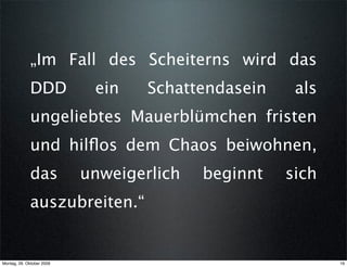„Im Fall des Scheiterns wird das
             DDD            ein    Schattendasein    als
             ungeliebtes Mauerblümchen fristen
             und hilﬂos dem Chaos beiwohnen,
             das           unweigerlich   beginnt   sich
             auszubreiten.“


Montag, 26. Oktober 2009                                   16
 