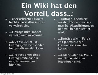 Ein Wiki hat den
                            Vorteil, dass...:
       • ...übersichtliche Layouts          • ...Einträge abonniert
               leicht zu erstellen und zu      werden können, sodass
               verwalten sind.                 man bei Aktualisierungen
                                               per Mail benachrichtigt
       • ...Einträge miteinander               wird.
               verlinkt werden können.
                                            • ...Einträge wie in Foren
       • ...jede Version eines                 von jedem Nutzer
               Eintrags jederzeit wieder       kommentiert werden
               hergestellt werden kann.        können.

       • ...alle Versionen eines            • ...Bilder, Galerien, Musik
               Eintrags miteinander            und Filme leicht zu
               verglichen werden               integrieren sind.
               können.


Montag, 26. Oktober 2009                                                   18
 