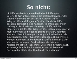 So nicht:
              „Schiffe werden in unterschiedliche Schiffstypen
              unterteilt. Wir unterscheiden die stolzen Bezwinger der
              sieben Weltmeere am besten in Handelsschiffe,
              Kriegsschiffe und ﬂiegende Schiffe. Handelsschiffe
              besäßen demnach keine Kanonen, könnten aber mehr
              Ladung an Bord nehmen als Kriegsschiffe und die
              ﬂiegendem Schiffe. Die Kriegsschiffe sollten hingegen viel
              mehr Kanonen als ﬂiegende Schiffe besitzen, könnten
              aber evtl. deutlich weniger Ladung an Bord nehmen als
              z.B. Handelsschiffe. Flugschiffe besäßen optimalerweise
              weniger Kanonen als militärische Schiffe, könnten dafür
              aber mehr Ladung an Bord nehmen als Letztere.
              Ausserdem sollten Flugschiffe, wie schon ihr Name sagt,
              als einzige Schiffe hoch oben über den Wolken und
              Dächern der Städte ihre Runden drehen können.“


Montag, 26. Oktober 2009                                                   20
 