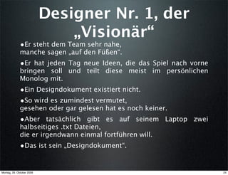 Designer Nr. 1, der
                               „Visionär“
              •Er steht dem Team sehr nahe,
              manche sagen „auf den Füßen“.
              •Er hat jeden Tag neue Ideen, die das Spiel nach vorne
              bringen soll und teilt diese meist im persönlichen
              Monolog mit.
              •Ein Designdokument existiert nicht.
              •So wird es zumindest vermutet,
              gesehen oder gar gelesen hat es noch keiner.
              •Aber tatsächlich gibt es auf seinem Laptop zwei
              halbseitiges .txt Dateien,
              die er irgendwann einmal fortführen will.
              •Das ist sein „Designdokument“.


Montag, 26. Oktober 2009                                               24
 