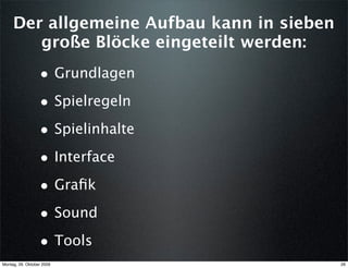 Der allgemeine Aufbau kann in sieben
        große Blöcke eingeteilt werden:
                  • Grundlagen
                  • Spielregeln
                  • Spielinhalte
                  • Interface
                  • Graﬁk
                  • Sound
                  • Tools
Montag, 26. Oktober 2009                    26
 