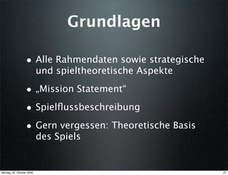 Grundlagen

                  • Alle Rahmendaten sowie strategische
                           und spieltheoretische Aspekte

                  • „Mission Statement“
                  • Spielﬂussbeschreibung
                  • Gern vergessen: Theoretische Basis
                           des Spiels


Montag, 26. Oktober 2009                                   27
 