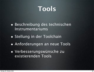 Tools

                  • Beschreibung des technischen
                           Instrumentariums

                  • Stellung in der Toolchain
                  • Anforderungen an neue Tools
                  • Verbesserungswünsche zu
                           existierenden Tools


Montag, 26. Oktober 2009                           36
 