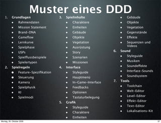 Muster eines DDD
    1.     Grundlagen                    3.   Spielinhalte                 •   Gebäude
           •      Rahmendaten                 •   Charaktere               •   Objekte
           •      Mission Statement           •   Einheiten                •   Vegetation
           •      Brand-DNA                   •   Gebäude                  •   Gegenstände
           •      Gameﬂow                     •   Objekte                  •   Effekte
           •      Lernkurve                   •   Vegetation               •   Sequenzen und
                                                                               Videos
           •      Spielphase                  •   Ausrüstung
                                                                      6.   Sound
           •      USPs                        •   Story
           •      Spielﬂussbeispiele          •   Szenarien                •   Styleguide

           •      Spielertypen                •   Missionen                •   Musiken

    2.     Spielregeln                   4.   Interface                    •   Soundeffekte

           •      Feature-Speziﬁkation        •   Styleguide               •   Interface-Sounds

           •      Steuerung                   •   Hauptmenü                •   Soundsystem
                                                                      7.   Tools
           •      Kamera                      •   In-Game-Interface
           •      Spielphysik                 •   Feedbacks                •   Toolchain

           •      KI                          •   Optionen                 •   Welt-Editor

           •      Spielmodi                   •   Tastaturbelegung         •   Level-Editor

                                         5.   Graﬁk                        •   Effekt-Editor

                                              •   Styleguide               •   Text-Editor

                                              •   Charaktere               •   Lokalisations-Kit

                                              •   Einheiten
Montag, 26. Oktober 2009                                                                           37
 