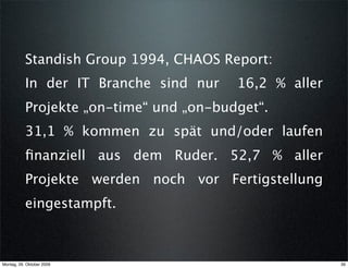 Standish Group 1994, CHAOS Report:
           In der IT Branche sind nur    16,2 % aller
           Projekte „on-time“ und „on-budget“.
           31,1 % kommen zu spät und/oder laufen
           ﬁnanziell aus dem Ruder. 52,7 % aller
           Projekte werden noch vor Fertigstellung
           eingestampft.



Montag, 26. Oktober 2009                                39
 