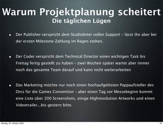 Warum Projektplanung scheitert
                                    Die täglichen Lügen

        • Der Publisher verspricht dem Studioleiter vollen Support - lässt ihn aber bei
               der ersten Milestone Zahlung im Regen stehen.



        • Der Coder verspricht dem Technical Director einen wichtigen Task bis
               Freitag fertig gestellt zu haben – zwei Wochen später wartet aber immer
               noch das gesamte Team darauf und kann nicht weiterarbeiten



        • Das Marketing möchte nur noch einen hochaufgelösten Pappaufsteller des
               Orcs für die Games Convention – aber einen Tag vor Messebeginn kommt
               eine Liste über 200 Screenshots, einige Highresolution Artworks und einen
               Videotrailer...bis gestern bitte.



Montag, 26. Oktober 2009                                                                   40
 